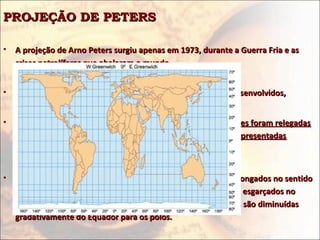 PROJEÇÃO DE PETERSPROJEÇÃO DE PETERS
• A projeção de Arno Peters surgiu apenas em 1973, durante a Guerra Fria e asA projeção de Arno Peters surgiu apenas em 1973, durante a Guerra Fria e as
crises petrolíferas que abalaram o mundo.crises petrolíferas que abalaram o mundo.
• Ideologicamente é uma projeção geopolítica de países subdesenvolvidos,Ideologicamente é uma projeção geopolítica de países subdesenvolvidos,
• Na projeção de Peters,Na projeção de Peters, as distâncias e as formas das superfícies foram relegadasas distâncias e as formas das superfícies foram relegadas
a segundo plano, a fim de enfatizar os tamanhos das áreas representadasa segundo plano, a fim de enfatizar os tamanhos das áreas representadas
cartograficamentecartograficamente..
• Os países e continentes situados em baixas latitudes ficam alongados no sentidoOs países e continentes situados em baixas latitudes ficam alongados no sentido
N-S, enquanto os situados em altas latitudes ficam como que esgarçados noN-S, enquanto os situados em altas latitudes ficam como que esgarçados no
sentido L-O porque as distâncias angulares entre os paralelos são diminuídassentido L-O porque as distâncias angulares entre os paralelos são diminuídas
gradativamente do Equador para os pólos.gradativamente do Equador para os pólos.
 