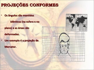 PROJEÇÕES CONFORMESPROJEÇÕES CONFORMES
• Os ângulos são mantidosOs ângulos são mantidos
idênticos (na esfera e noidênticos (na esfera e no
plano) e as áreas sãoplano) e as áreas são
deformadas.deformadas.
• Um exemplo é a projeção deUm exemplo é a projeção de
Mercator.Mercator.
 