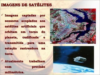 IMAGENS DE SATÉLITESIMAGENS DE SATÉLITES
 Imagens captadas porImagens captadas por
sensores acoplados aossensores acoplados aos
satélites artificiais quesatélites artificiais que
orbitam em torno doorbitam em torno do
planeta, codificada eplaneta, codificada e
transmitida para umatransmitida para uma
estação rastreadoraestação rastreadora nana
terra.terra.
 Atualmente trabalhamAtualmente trabalham
com precisãocom precisão
milimétrica.milimétrica.
 