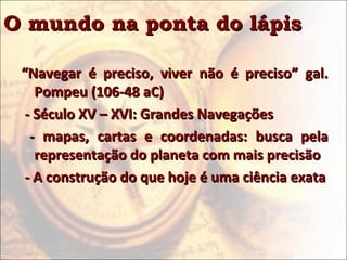 O mundo na ponta do lápisO mundo na ponta do lápis
““Navegar é preciso, viver não é preciso” gal.Navegar é preciso, viver não é preciso” gal.
Pompeu (106-48 aC)Pompeu (106-48 aC)
- Século XV – XVI: Grandes Navegações- Século XV – XVI: Grandes Navegações
- mapas, cartas e coordenadas: busca pela- mapas, cartas e coordenadas: busca pela
representação do planeta com mais precisãorepresentação do planeta com mais precisão
- A construção do que hoje é uma ciência exata- A construção do que hoje é uma ciência exata
 