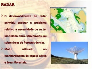 RADARRADAR
 O desenvolvimento do radarO desenvolvimento do radar
permitiu superar o problemapermitiu superar o problema
relativo à necessidade de se terrelativo à necessidade de se ter
um tempo claro, sem nuvens, ouum tempo claro, sem nuvens, ou
sobre áreas de florestas densas.sobre áreas de florestas densas.
 Muito utilizado noMuito utilizado no
monitoramento de espaço aéreomonitoramento de espaço aéreo
e áreas florestais.e áreas florestais.
 