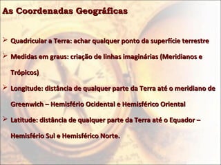 As Coordenadas GeográficasAs Coordenadas Geográficas
 Quadricular a Terra: achar qualquer ponto da superfície terrestreQuadricular a Terra: achar qualquer ponto da superfície terrestre
 Medidas em graus: criação de linhas imaginárias (Meridianos eMedidas em graus: criação de linhas imaginárias (Meridianos e
Trópicos)Trópicos)
 Longitude: distância de qualquer parte da Terra até o meridiano deLongitude: distância de qualquer parte da Terra até o meridiano de
Greenwich – Hemisfério Ocidental e Hemisférico OrientalGreenwich – Hemisfério Ocidental e Hemisférico Oriental
 Latitude: distância de qualquer parte da Terra até o Equador –Latitude: distância de qualquer parte da Terra até o Equador –
Hemisfério Sul e Hemisférico Norte.Hemisfério Sul e Hemisférico Norte.
 