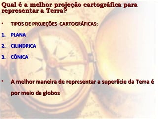 Qual é a melhor projeção cartográfica paraQual é a melhor projeção cartográfica para
representar a Terra?representar a Terra?
• TIPOS DE PROJEÇÕES CARTOGRÁFICAS:TIPOS DE PROJEÇÕES CARTOGRÁFICAS:
1.1. PLANAPLANA
2.2. CILINDRICACILINDRICA
3.3. CÔNICACÔNICA
• A melhor maneira de representar a superfície da Terra éA melhor maneira de representar a superfície da Terra é
por meio de globospor meio de globos
 
