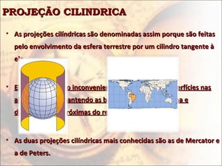 PROJEÇÃO CILINDRICAPROJEÇÃO CILINDRICA
• As projeções cilíndricas são denominadas assim porque são feitasAs projeções cilíndricas são denominadas assim porque são feitas
pelo envolvimento da esfera terrestre por um cilindro tangente àpelo envolvimento da esfera terrestre por um cilindro tangente à
ela.ela.
• Elas apresentam o inconveniente de deformar as superfícies nasElas apresentam o inconveniente de deformar as superfícies nas
altas latitudesaltas latitudes,, mantendo as baixas latitudes em forma emantendo as baixas latitudes em forma e
dimensão mais próximas do realdimensão mais próximas do real..
• As duas projeções cilíndricas mais conhecidas são as de Mercator eAs duas projeções cilíndricas mais conhecidas são as de Mercator e
a de Peters.a de Peters.
 