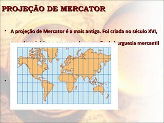 PROJEÇÃO DE MERCATORPROJEÇÃO DE MERCATOR
• A projeção de Mercator é a mais antiga. Foi criada no século XVI,A projeção de Mercator é a mais antiga. Foi criada no século XVI,
quando se iniciou o processo de expansão da burguesia mercantilquando se iniciou o processo de expansão da burguesia mercantil
européia sobre o mundo.européia sobre o mundo.
• Reflete, pois, uma ideologiaReflete, pois, uma ideologia
 