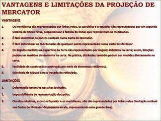 VANTAGENS E LIMITAÇÕES DA PROJEÇÃO DE
MERCATOR
VANTAGENSVANTAGENS
1.1. Os meridianos são representados por linhas retas, os paralelos e o equador são representados por um segundoOs meridianos são representados por linhas retas, os paralelos e o equador são representados por um segundo
sistema de linhas retas, perpendicular à família de linhas que representam os meridianos.sistema de linhas retas, perpendicular à família de linhas que representam os meridianos.
2.2. É fácil identificar os pontos cardeais numa Carta de Mercator.É fácil identificar os pontos cardeais numa Carta de Mercator.
3.3. É fácil determinar as coordenadas de qualquer ponto representado numa Carta de Mercator.É fácil determinar as coordenadas de qualquer ponto representado numa Carta de Mercator.
4.4. Os ângulos medidos na superfície da Terra são representados por ângulos idênticos na carta; assim, direçõesOs ângulos medidos na superfície da Terra são representados por ângulos idênticos na carta; assim, direções
podem ser medidas diretamente na carta. Na prática, distâncias também podem ser medidas diretamente napodem ser medidas diretamente na carta. Na prática, distâncias também podem ser medidas diretamente na
carta.carta.
5.5. Facilidade de construção (construção por meio de elementos retilíneos).Facilidade de construção (construção por meio de elementos retilíneos).
6.6. Existência de tábuas para o traçado do reticulado.Existência de tábuas para o traçado do reticulado.
LIMITAÇÕESLIMITAÇÕES
1.1. Deformação excessiva nas altas latitudes.Deformação excessiva nas altas latitudes.
2.2. Impossibilidade de representação dos pólos.Impossibilidade de representação dos pólos.
3.3. Círculos máximos, exceto o Equador e os meridianos, não são representados por linhas retas (limitação notávelCírculos máximos, exceto o Equador e os meridianos, não são representados por linhas retas (limitação notável
nas Cartas de Mercator de pequena escala, representando uma grande área).nas Cartas de Mercator de pequena escala, representando uma grande área).
 