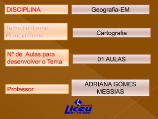 DISCIPLINA

Geografia-EM

Cartografia

Nº de Aulas para
desenvolver o Tema

Professor

01 AULAS

ADRIANA GOMES
MESSIAS

 