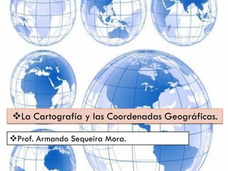 La Cartografía y las Coordenadas Geográficas.
Prof. Armando Sequeira Mora.

 