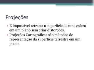 Projeções
• É impossível retratar a superfície de uma esfera
em um plano sem criar distorções.
• Projeções Cartográficas são métodos de
representação da superfície terrestre em um
plano.

 