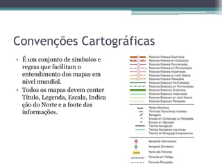 Convenções Cartográficas
• É um conjunto de símbolos e
regras que facilitam o
entendimento dos mapas em
nível mundial.
• Todos os mapas devem conter
Título, Legenda, Escala, Indica
ção do Norte e a fonte das
informações.

 
