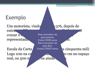 Exemplo
Um motorista, vindo pela BR-376, depois de
entrar na BR-101, percorrerá que distância até
Para converter cm
cruzar o oleoduto da Petrobrás? Na carta
para metros:
representada essa distânciazeros 8cm.
Cortar DOIS mede
Para converter cm
para Km:
Cortar CINCO zeros
50.000 (um para

Escala da Carta 1:
cinquenta mil)
Logo 1cm na carta equivale a 50.000 cm no espaço
real, ou 500 metros, ou ainda 0,5km.

 