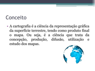 Conceito
• A cartografia é a ciência da representação gráfica
da superfície terrestre, tendo como produto final
o mapa. Ou seja, é a ciência que trata da
concepção, produção, difusão, utilização e
estudo dos mapas.

 