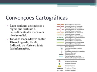 Convenções Cartográficas
• É um conjunto de símbolos e
regras que facilitam o
entendimento dos mapas em
nível mundial.
• Todos os mapas devem conter
Título, Legenda, Escala,
Indicação do Norte e a fonte
das informações.

 
