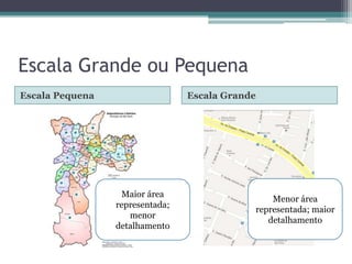 Escala Grande ou Pequena
Escala Pequena

Escala Grande

Maior área
representada;
menor
detalhamento

Menor área
representada; maior
detalhamento

 