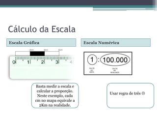 Cálculo da Escala
Escala Gráfica

Basta medir a escala e
calcular a proporção.
Neste exemplo, cada
cm no mapa equivale a
2Km na realidade.

Escala Numérica

Usar regra de três 

 