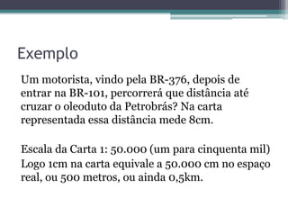 Exemplo
Um motorista, vindo pela BR-376, depois de
entrar na BR-101, percorrerá que distância até
cruzar o oleoduto da Petrobrás? Na carta
representada essa distância mede 8cm.
Escala da Carta 1: 50.000 (um para cinquenta mil)
Logo 1cm na carta equivale a 50.000 cm no espaço
real, ou 500 metros, ou ainda 0,5km.

 