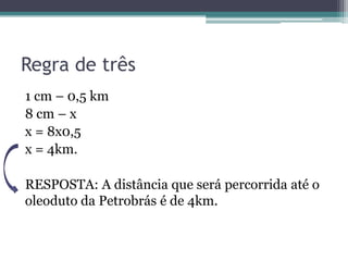 Regra de três
1 cm – 0,5 km
8 cm – x
x = 8x0,5
x = 4km.
RESPOSTA: A distância que será percorrida até o
oleoduto da Petrobrás é de 4km.

 
