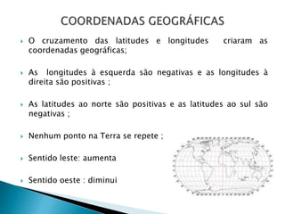  O cruzamento das latitudes e longitudes criaram as
coordenadas geográficas;
 As longitudes à esquerda são negativas e as longitudes à
direita são positivas ;
 As latitudes ao norte são positivas e as latitudes ao sul são
negativas ;
 Nenhum ponto na Terra se repete ;
 Sentido leste: aumenta
 Sentido oeste : diminui
 