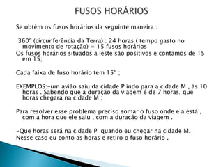 Se obtém os fusos horários da seguinte maneira :
360º (circunferência da Terra) : 24 horas ( tempo gasto no
movimento de rotação) = 15 fusos horários
Os fusos horários situados a leste são positivos e contamos de 15
em 15;
Cada faixa de fuso horário tem 15º ;
EXEMPLOS:-um avião saiu da cidade P indo para a cidade M , às 10
horas . Sabendo que a duração da viagem é de 7 horas, que
horas chegará na cidade M ;
Para resolver esse problema preciso somar o fuso onde ela está ,
com a hora que ele saiu , com a duração da viagem .
-Que horas será na cidade P quando eu chegar na cidade M.
Nesse caso eu conto as horas e retiro o fuso horário .
 