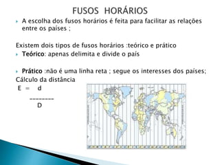  A escolha dos fusos horários é feita para facilitar as relações
entre os países ;
Existem dois tipos de fusos horários :teórico e prático
 Teórico: apenas delimita e divide o país
 Prático :não é uma linha reta ; segue os interesses dos países;
Cálculo da distância
E = d
________
D
 