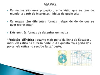 Os mapas são uma projeção , uma visão que se tem do
mundo a partir de interesses , ideias de quem cria ;
 Os mapas têm diferentes formas , dependendo do que se
quer representar;
 Existem três formas de desenhar um mapa :
*Projeção cilíndrica : quanto mais perto da linha do Equador ,
mais ela estica na direção norte –sul e quanto mais perto dos
pólos ela estica no sentido leste/ oeste;
 