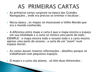  As primeiras cartas surgiram na época das Grandes
Navegações , onde era preciso se orientar e localizar ;
 Nessa época , os mapas só mostravam o Velho Mundo que
era o mundo conhecido;
 A diferença entre mapa e carta é que o mapa mostra o espaço
em sua totalidade e a carta só mostra uma parte do todo ;
EXEMPLO : o mapa mostra todo o oceano todo e a carta mostra
apenas uma parte do oceano ; a carta dá um “zoom” num
espaço menor;
 As cartas davam maiores informações , detalhes porque só
trabalhavam com pequenos espaços;
 O mapa e a carta são planos , só têm duas dimensões ;
 