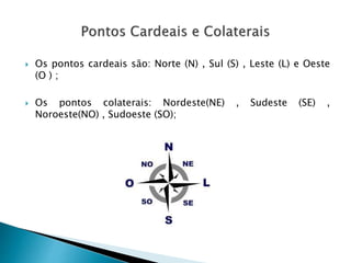  Os pontos cardeais são: Norte (N) , Sul (S) , Leste (L) e Oeste
(O ) ;
 Os pontos colaterais: Nordeste(NE) , Sudeste (SE) ,
Noroeste(NO) , Sudoeste (SO);
 