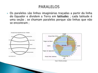  Os paralelos são linhas imaginárias traçadas a partir da linha
do Equador e dividem a Terra em latitudes ; cada latitude é
uma seção ; se chamam paralelos porque são linhas que não
se encontram ;
 