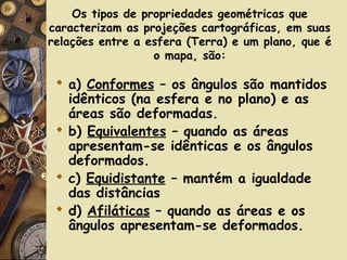 Os tipos de propriedades geométricas que
caracterizam as projeções cartográficas, em suas
relações entre a esfera (Terra) e um plano, que é
o mapa, são:
 a) Conformes – os ângulos são mantidos
idênticos (na esfera e no plano) e as
áreas são deformadas.
 b) Equivalentes – quando as áreas
apresentam-se idênticas e os ângulos
deformados.
 c) Equidistante – mantém a igualdade
das distâncias
 d) Afiláticas – quando as áreas e os
ângulos apresentam-se deformados.
 