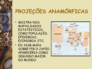 PROJEÇÕES ANAMÓRFICAS
 MOSTRA NOS
MAPAS DADOS
ESTATÍSTICOS,
COMO POPULAÇÃO,
EPIDEMIAS,
ECONOMIA, ETC.
 EX: NUM MAPA
SOBRE PIB O JAPÃO
APARECERIA COMO
SEGUNDO MAIOR
DO MUNDO.
 