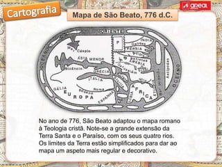 No ano de 776, São Beato adaptou o mapa romano
à Teologia cristã. Note-se a grande extensão da
Terra Santa e o Paraíso, com os seus quatro rios.
Os limites da Terra estão simplificados para dar ao
mapa um aspeto mais regular e decorativo.
Mapa de São Beato, 776 d.C.
 
