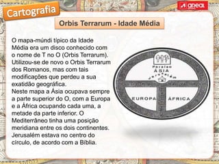 O mapa-múndi típico da Idade
Média era um disco conhecido com
o nome de T no O (Orbis Terrarum).
Utilizou-se de novo o Orbis Terrarum
dos Romanos, mas com tais
modificações que perdeu a sua
exatidão geográfica.
Neste mapa a Ásia ocupava sempre
a parte superior do O, com a Europa
e a África ocupando cada uma, a
metade da parte inferior. O
Mediterrâneo tinha uma posição
meridiana entre os dois continentes.
Jerusalém estava no centro do
círculo, de acordo com a Bíblia.
Orbis Terrarum - Idade Média
 