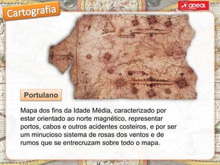 Mapa dos fins da Idade Média, caracterizado por
estar orientado ao norte magnético, representar
portos, cabos e outros acidentes costeiros, e por ser
um minucioso sistema de rosas dos ventos e de
rumos que se entrecruzam sobre todo o mapa.
Portulano
 