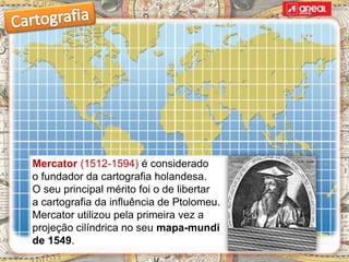 Mercator (1512-1594) é considerado
o fundador da cartografia holandesa.
O seu principal mérito foi o de libertar
a cartografia da influência de Ptolomeu.
Mercator utilizou pela primeira vez a
projeção cilíndrica no seu mapa-mundi
de 1549.
 
