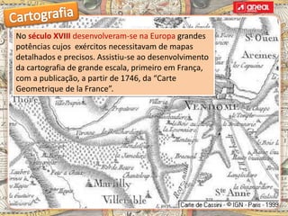 No século XVIII desenvolveram-se na Europa grandes
potências cujos exércitos necessitavam de mapas
detalhados e precisos. Assistiu-se ao desenvolvimento
da cartografia de grande escala, primeiro em França,
com a publicação, a partir de 1746, da “Carte
Geometrique de la France”.
 