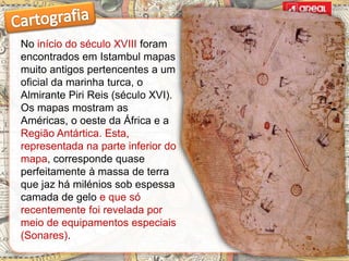 No início do século XVIII foram
encontrados em Istambul mapas
muito antigos pertencentes a um
oficial da marinha turca, o
Almirante Piri Reis (século XVI).
Os mapas mostram as
Américas, o oeste da África e a
Região Antártica. Esta,
representada na parte inferior do
mapa, corresponde quase
perfeitamente à massa de terra
que jaz há milénios sob espessa
camada de gelo e que só
recentemente foi revelada por
meio de equipamentos especiais
(Sonares).
 
