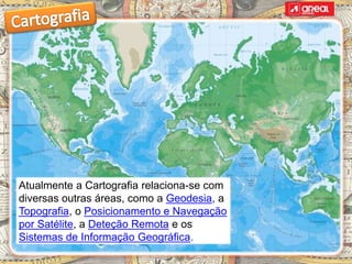 Atualmente a Cartografia relaciona-se com
diversas outras áreas, como a Geodesia, a
Topografia, o Posicionamento e Navegação
por Satélite, a Deteção Remota e os
Sistemas de Informação Geográfica.
 