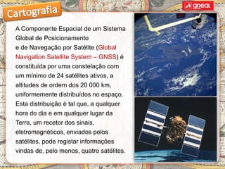 A Componente Espacial de um Sistema
Global de Posicionamento
e de Navegação por Satélite (Global
Navigation Satellite System – GNSS) é
constituída por uma constelação com
um mínimo de 24 satélites ativos, a
altitudes de ordem dos 20 000 km,
uniformemente distribuídos no espaço.
Esta distribuição é tal que, a qualquer
hora do dia e em qualquer lugar da
Terra, um recetor dos sinais,
eletromagnéticos, enviados pelos
satélites, pode registar informações
vindas de, pelo menos, quatro satélites.
 