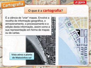 É a ciência de “criar” mapas. Envolve a
recolha de informação geográfica, o
armazenamento, o processamento e a
edição desta informação, assim como a
sua representação em forma de mapas
ou de cartas.
Vista aérea e planta
de Matosinhos sul
O que é a cartografia?
 