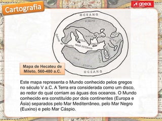 Este mapa representa o Mundo conhecido pelos gregos
no século V a.C. A Terra era considerada como um disco,
ao redor do qual corriam as águas dos oceanos. O Mundo
conhecido era constituído por dois continentes (Europa e
Ásia) separados pelo Mar Mediterrâneo, pelo Mar Negro
(Euxino) e pelo Mar Cáspio.
Mapa de Hecateu de
Mileto, 560-480 a.C.
 