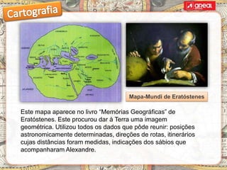 Este mapa aparece no livro “Memórias Geográficas” de
Eratóstenes. Este procurou dar à Terra uma imagem
geométrica. Utilizou todos os dados que pôde reunir: posições
astronomicamente determinadas, direções de rotas, itinerários
cujas distâncias foram medidas, indicações dos sábios que
acompanharam Alexandre.
Mapa-Mundi de Eratóstenes
 