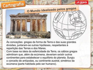Às conceções gregas da forma da Terra e das suas grandes
divisões, juntaram-se outras hipóteses, respeitantes à
repartição das Terras e dos Mares.
Com base na ideia da esfericidade da Terra, os sábios gregos
admitiram que, além da ecúmena, deveriam existir outros
continentes para estabelecer o equilíbrio do planeta. Surgiu
o conceito de antípodas, ou continente austral, simétrico da
ecúmena (parte habitada pelo ser humano).
 