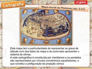 Este mapa tem a particularidade de representar os graus de
latitude num dos lados do mapa e do outro lado apresentar o
sistema de climas.
A rede cartográfica é constituída por meridianos e os paralelos
são representados por círculos concêntricos equidistantes, o
que constitui a prefiguração da projeção cónica.
 