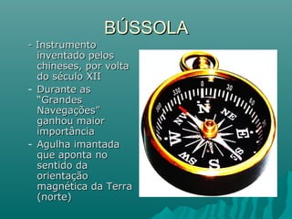 BÚSSOLABÚSSOLA
- Instrumento- Instrumento
inventado pelosinventado pelos
chineses, por voltachineses, por volta
do século XIIdo século XII
- Durante asDurante as
“Grandes“Grandes
Navegações”Navegações”
ganhou maiorganhou maior
importânciaimportância
- Agulha imantadaAgulha imantada
que aponta noque aponta no
sentido dasentido da
orientaçãoorientação
magnética da Terramagnética da Terra
(norte)(norte)
 