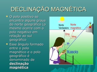 DECLINAÇÃO MAGNÉTICADECLINAÇÃO MAGNÉTICA
 O polo positivo seO polo positivo se
encontra alguns grausencontra alguns graus
do norte geográfico (odo norte geográfico (o
mesmo ocorre com omesmo ocorre com o
polo negativo empolo negativo em
relação ao sulrelação ao sul
geográficogeográfico
 Esse ângulo formadoEsse ângulo formado
entre o poloentre o polo
magnético e o polomagnético e o polo
geográfico égeográfico é
denominado dedenominado de
declinaçãodeclinação
magnéticamagnética
 