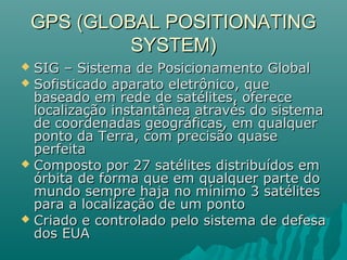 GPS (GLOBAL POSITIONATINGGPS (GLOBAL POSITIONATING
SYSTEM)SYSTEM)
 SIG – Sistema de Posicionamento GlobalSIG – Sistema de Posicionamento Global
 Sofisticado aparato eletrônico, queSofisticado aparato eletrônico, que
baseado em rede de satélites, oferecebaseado em rede de satélites, oferece
localização instantânea através do sistemalocalização instantânea através do sistema
de coordenadas geográficas, em qualquerde coordenadas geográficas, em qualquer
ponto da Terra, com precisão quaseponto da Terra, com precisão quase
perfeitaperfeita
 Composto por 27 satélites distribuídos emComposto por 27 satélites distribuídos em
órbita de forma que em qualquer parte doórbita de forma que em qualquer parte do
mundo sempre haja no mínimo 3 satélitesmundo sempre haja no mínimo 3 satélites
para a localização de um pontopara a localização de um ponto
 Criado e controlado pelo sistema de defesaCriado e controlado pelo sistema de defesa
dos EUAdos EUA
 