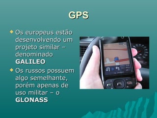 GPSGPS
 Os europeus estãoOs europeus estão
desenvolvendo umdesenvolvendo um
projeto similar –projeto similar –
denominadodenominado
GALILEOGALILEO
 Os russos possuemOs russos possuem
algo semelhante,algo semelhante,
porém apenas deporém apenas de
uso militar – ouso militar – o
GLONASSGLONASS
 