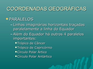 COORDENADAS GEOGRÁFICASCOORDENADAS GEOGRÁFICAS
 PARALELOSPARALELOS
– Linhas imaginárias horizontais traçadasLinhas imaginárias horizontais traçadas
paralelamente a linha do Equadorparalelamente a linha do Equador
– Além do Equador há outros 4 paralelosAlém do Equador há outros 4 paralelos
importantes:importantes:
Trópico de CâncerTrópico de Câncer
Trópico de CapricórnioTrópico de Capricórnio
Círculo Polar ÁrticoCírculo Polar Ártico
Círculo Polar AntárticoCírculo Polar Antártico
 