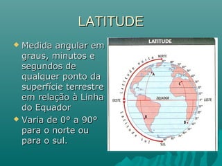LATITUDELATITUDE
 Medida angular emMedida angular em
graus, minutos egraus, minutos e
segundos desegundos de
qualquer ponto daqualquer ponto da
superfície terrestresuperfície terrestre
em relação à Linhaem relação à Linha
do Equadordo Equador
 Varia de 0° a 90°Varia de 0° a 90°
para o norte oupara o norte ou
para o sul.para o sul.
 