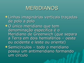 MERIDIANOSMERIDIANOS
 Linhas imaginárias verticais traçadasLinhas imaginárias verticais traçadas
de polo a polode polo a polo
 O único meridiano que temO único meridiano que tem
denominação específica é odenominação específica é o
Meridiano de Greenwich (que separaMeridiano de Greenwich (que separa
a Terra em dois hemisférios – oestea Terra em dois hemisférios – oeste
ou ocidente e leste ou oriente)ou ocidente e leste ou oriente)
 Semicírculos – todo o meridianoSemicírculos – todo o meridiano
possui um antimeridiano formandopossui um antimeridiano formando
um círculoum círculo
 